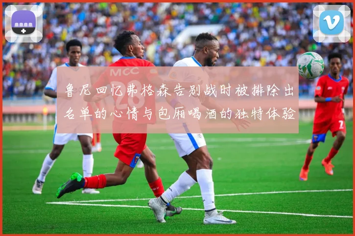 鲁尼回忆弗格森告别战时被排除出名单的心情与包厢喝酒的独特体验