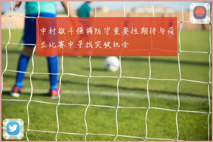 中村敬斗强调防守重要性期待与荷兰比赛中寻找突破机会