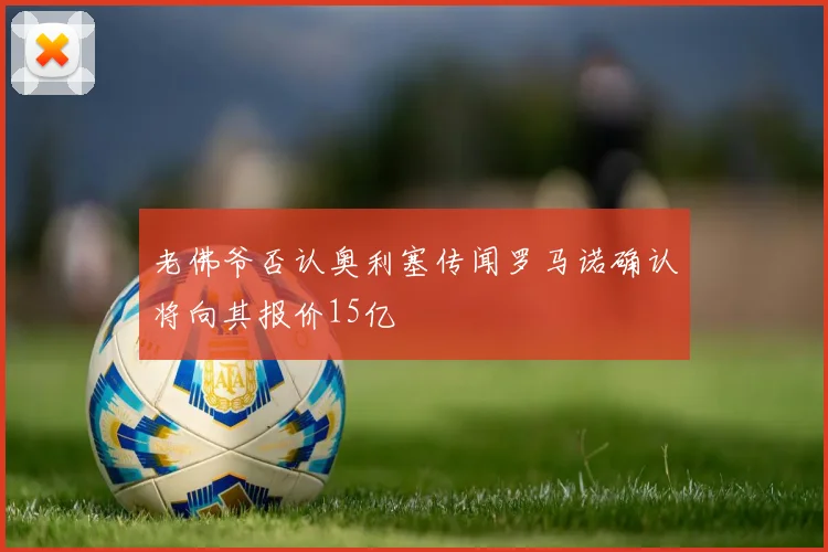 老佛爷否认奥利塞传闻罗马诺确认将向其报价15亿