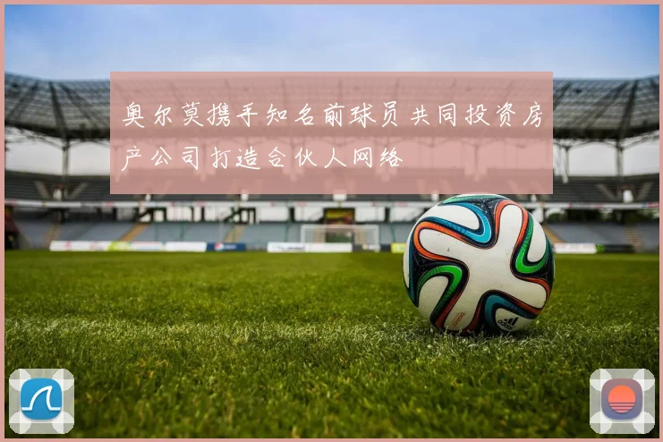 奥尔莫携手知名前球员共同投资房产公司打造合伙人网络