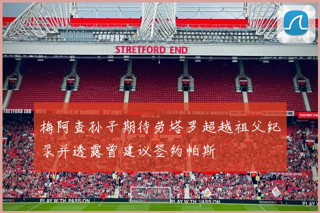 梅阿查孙子期待劳塔罗超越祖父纪录并透露曾建议签约帕斯