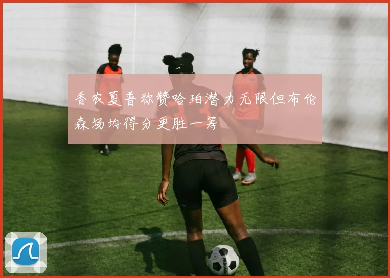 香农夏普称赞哈珀潜力无限但布伦森场均得分更胜一筹