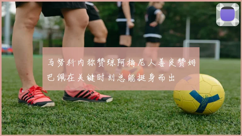 马努科内称赞琼阿梅尼人善良赞姆巴佩在关键时刻总能挺身而出