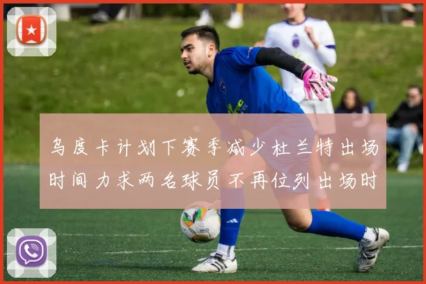 乌度卡计划下赛季减少杜兰特出场时间力求两名球员不再位列出场时间前五