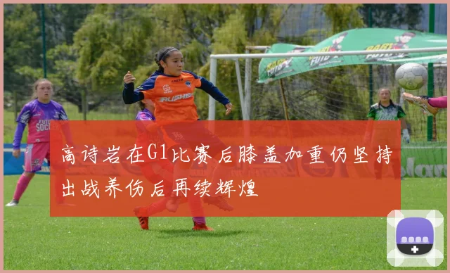 高诗岩在G1比赛后膝盖加重仍坚持出战养伤后再续辉煌