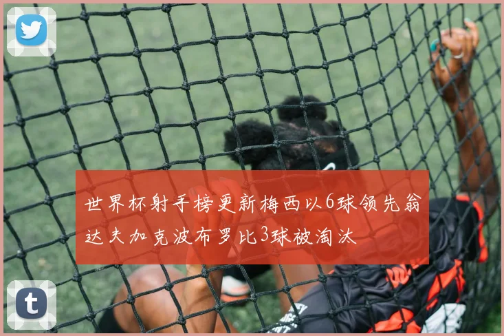 世界杯射手榜更新梅西以6球领先翁达夫加克波布罗比3球被淘汰