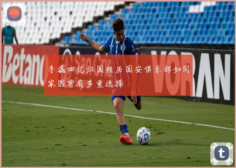 李磊回忆归国经历国安俱乐部如同家园曾有多重选择