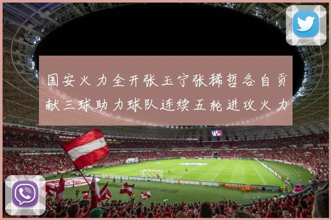 国安火力全开张玉宁张稀哲各自贡献三球助力球队连续五轮进攻火力猛增