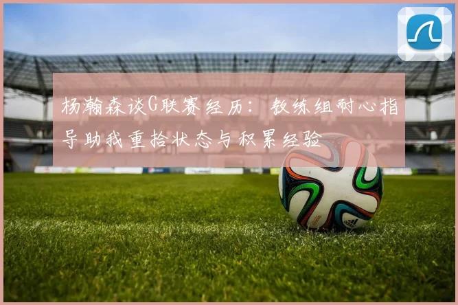 杨瀚森谈G联赛经历：教练组耐心指导助我重拾状态与积累经验